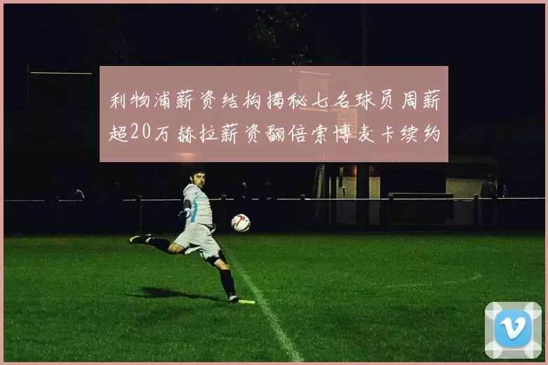 利物浦薪资结构揭秘七名球员周薪超20万赫拉薪资翻倍索博麦卡续约待定