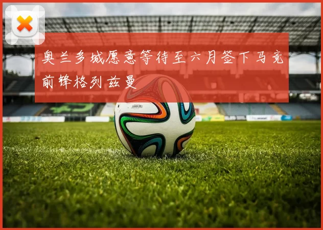 奥兰多城愿意等待至六月签下马竞前锋格列兹曼