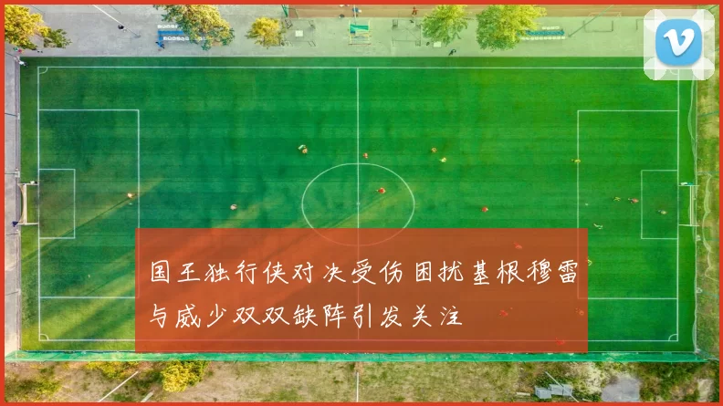 国王独行侠对决受伤困扰基根穆雷与威少双双缺阵引发关注