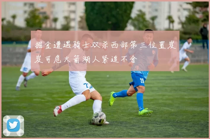 掘金遭遇骑士双杀西部第三位置岌岌可危火箭湖人紧追不舍