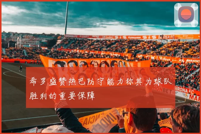 希罗盛赞热巴防守能力称其为球队胜利的重要保障