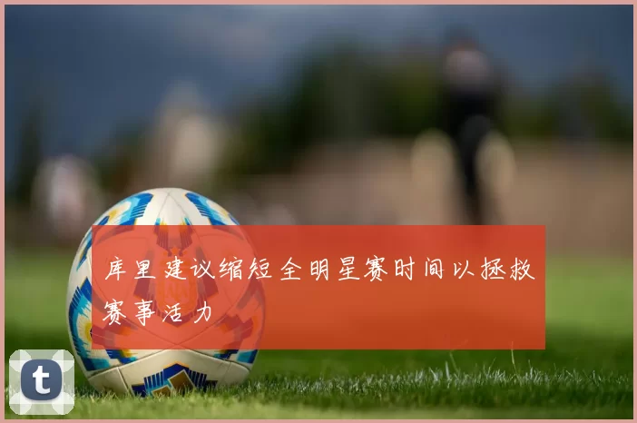库里建议缩短全明星赛时间以拯救赛事活力