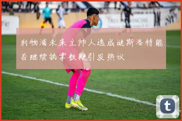 利物浦未来主帅人选成谜斯洛特能否继续执掌教鞭引发热议
