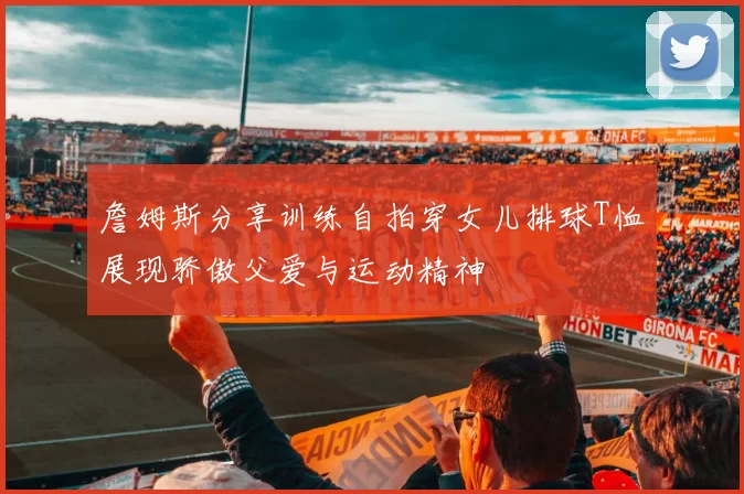 詹姆斯分享训练自拍穿女儿排球T恤展现骄傲父爱与运动精神