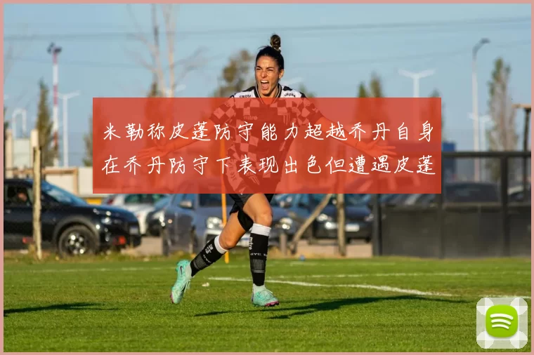 米勒称皮蓬防守能力超越乔丹自身在乔丹防守下表现出色但遭遇皮蓬阻击