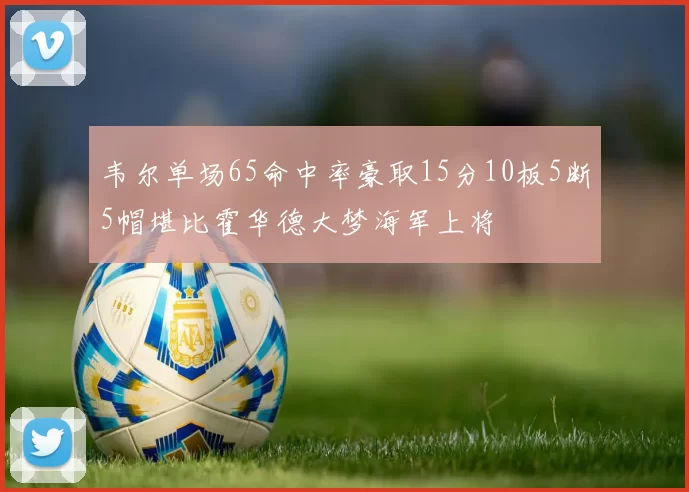 韦尔单场65命中率豪取15分10板5断5帽堪比霍华德大梦海军上将