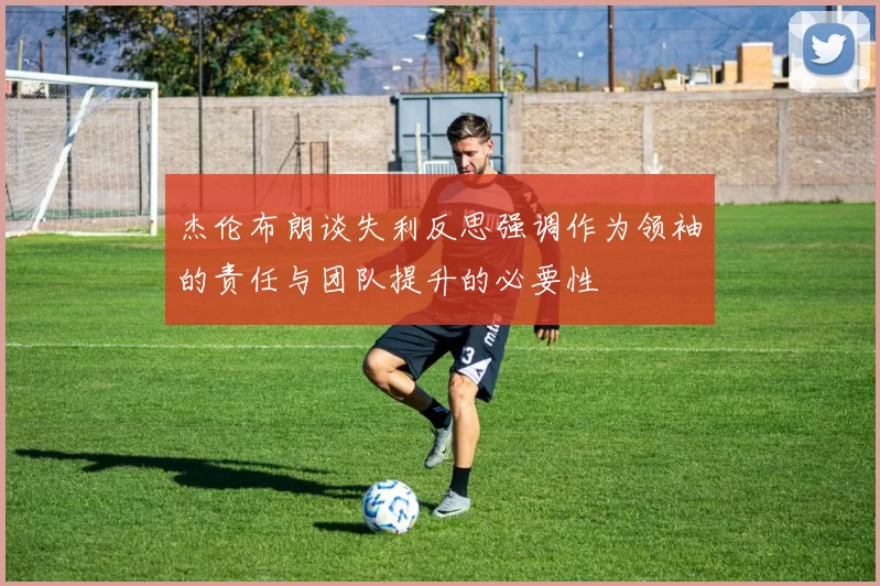 杰伦布朗谈失利反思强调作为领袖的责任与团队提升的必要性