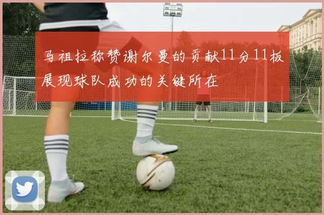 马祖拉称赞谢尔曼的贡献11分11板展现球队成功的关键所在