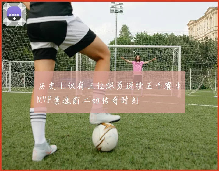 历史上仅有三位球员连续五个赛季MVP票选前二的传奇时刻