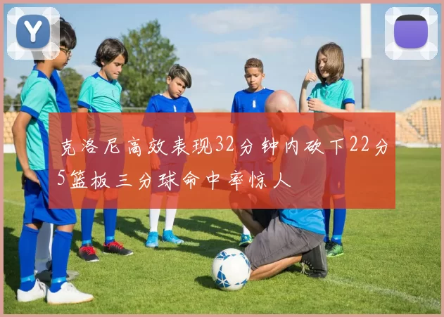 克洛尼高效表现32分钟内砍下22分5篮板三分球命中率惊人