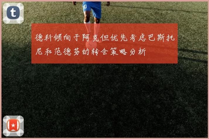 德科倾向于阿克但优先考虑巴斯托尼和范德芬的转会策略分析