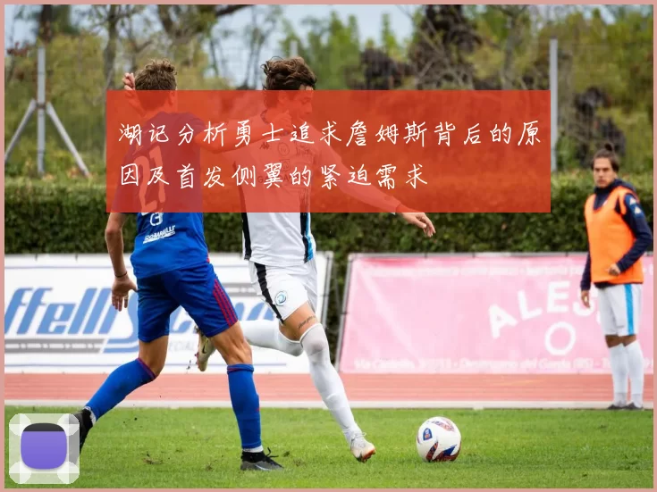 湖记分析勇士追求詹姆斯背后的原因及首发侧翼的紧迫需求
