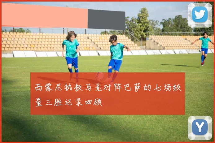 西蒙尼执教马竞对阵巴萨的七场较量三胜记录回顾