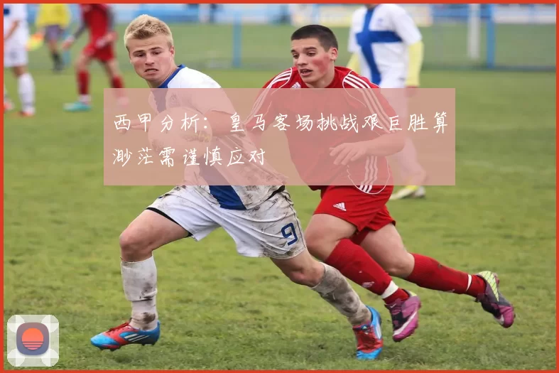西甲分析：皇马客场挑战艰巨胜算渺茫需谨慎应对