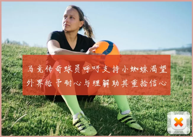 马竞传奇球员呼吁支持小蜘蛛渴望外界给予耐心与理解助其重拾信心