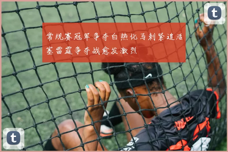 常规赛冠军争夺白热化马刺紧追活塞雷霆争夺战愈发激烈